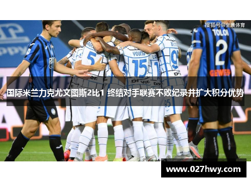 国际米兰力克尤文图斯2比1 终结对手联赛不败纪录并扩大积分优势