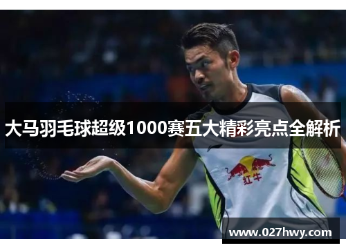 大马羽毛球超级1000赛五大精彩亮点全解析