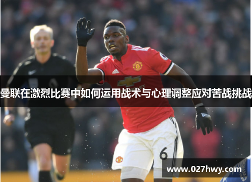 曼联在激烈比赛中如何运用战术与心理调整应对苦战挑战