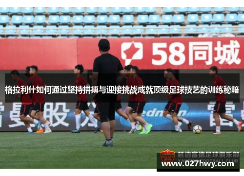 格拉利什如何通过坚持拼搏与迎接挑战成就顶级足球技艺的训练秘籍