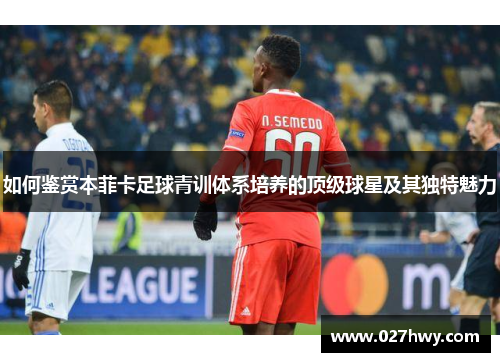 如何鉴赏本菲卡足球青训体系培养的顶级球星及其独特魅力