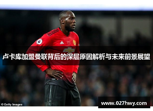 卢卡库加盟曼联背后的深层原因解析与未来前景展望 卢卡库加盟曼联背后的深层原因解析与未来前景展望
