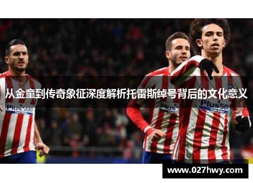 从金童到传奇象征深度解析托雷斯绰号背后的文化意义 从金童到传奇象征深度解析托雷斯绰号背后的文化意义