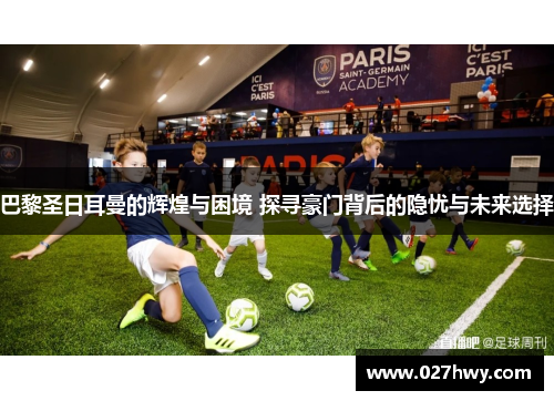 巴黎圣日耳曼的辉煌与困境 探寻豪门背后的隐忧与未来选择