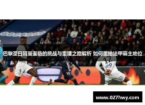 巴黎圣日耳曼面临的挑战与重建之路解析 如何重拾法甲霸主地位
