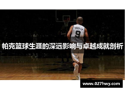 帕克篮球生涯的深远影响与卓越成就剖析
