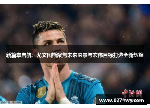 新篇章启航：尤文图斯聚焦未来愿景与宏伟目标打造全新辉煌