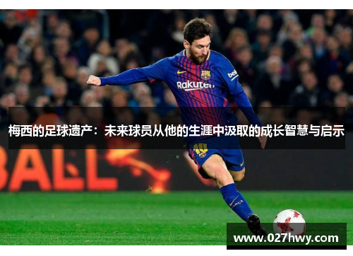 梅西的足球遗产：未来球员从他的生涯中汲取的成长智慧与启示